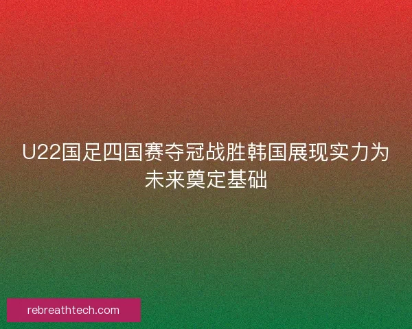 U22国足四国赛夺冠战胜韩国展现实力为未来奠定基础 U22国足四国赛夺冠战胜韩国展现实力为未来奠定基础
