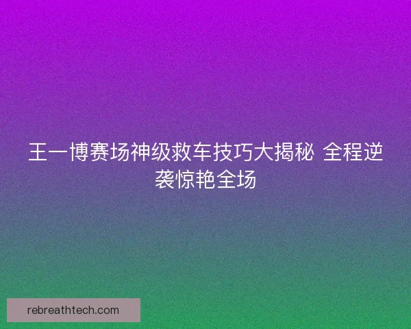 王一博赛场神级救车技巧大揭秘 全程逆袭惊艳全场