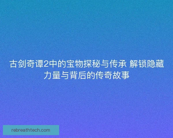 古剑奇谭2中的宝物探秘与传承 解锁隐藏力量与背后的传奇故事