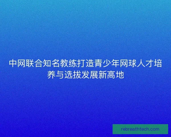 中网联合知名教练打造青少年网球人才培养与选拔发展新高地