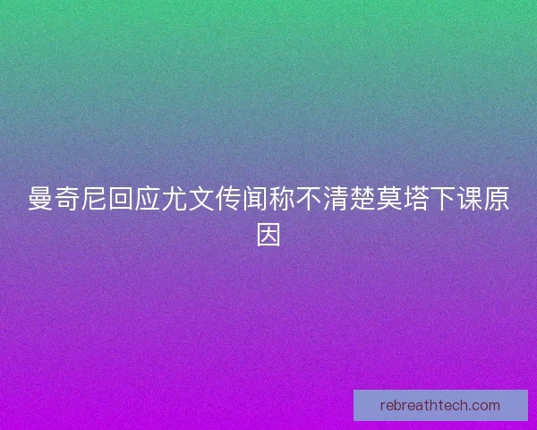 曼奇尼回应尤文传闻称不清楚莫塔下课原因