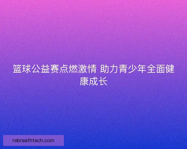 篮球公益赛点燃激情 助力青少年全面健康成长