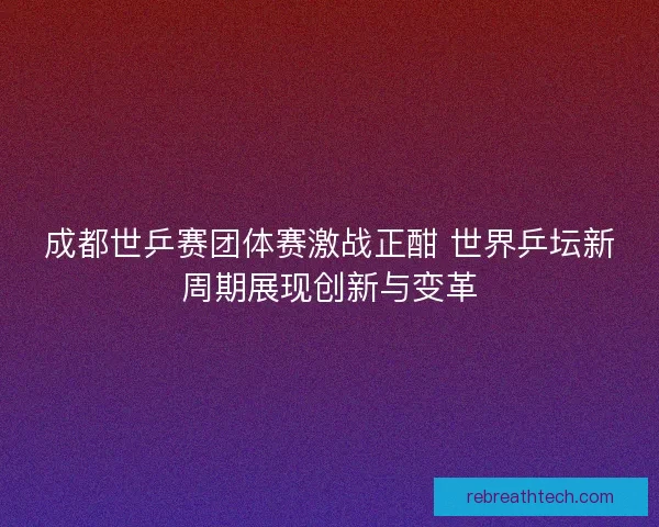 成都世乒赛团体赛激战正酣 世界乒坛新周期展现创新与变革