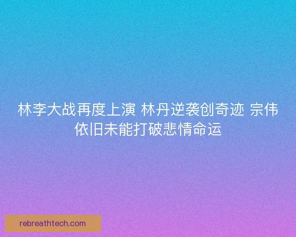 林李大战再度上演 林丹逆袭创奇迹 宗伟依旧未能打破悲情命运