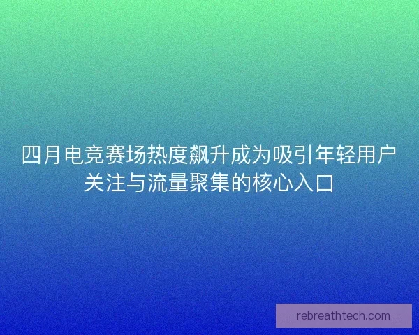 四月电竞赛场热度飙升成为吸引年轻用户关注与流量聚集的核心入口