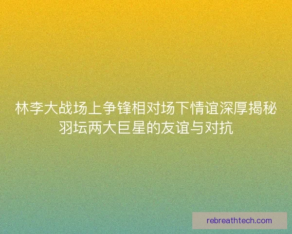林李大战场上争锋相对场下情谊深厚揭秘羽坛两大巨星的友谊与对抗