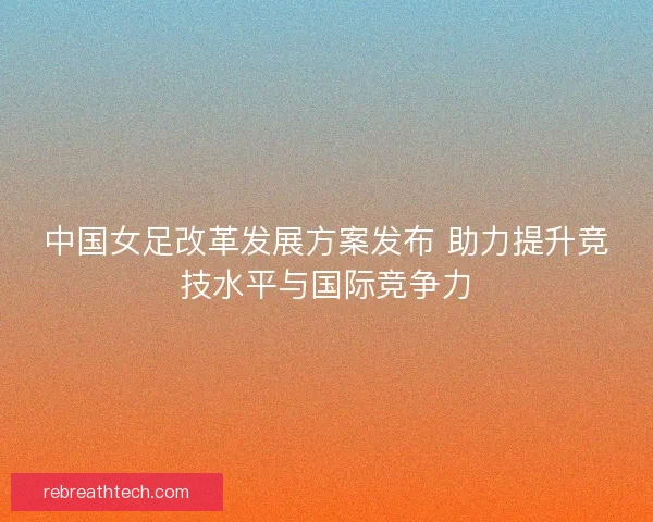 中国女足改革发展方案发布 助力提升竞技水平与国际竞争力