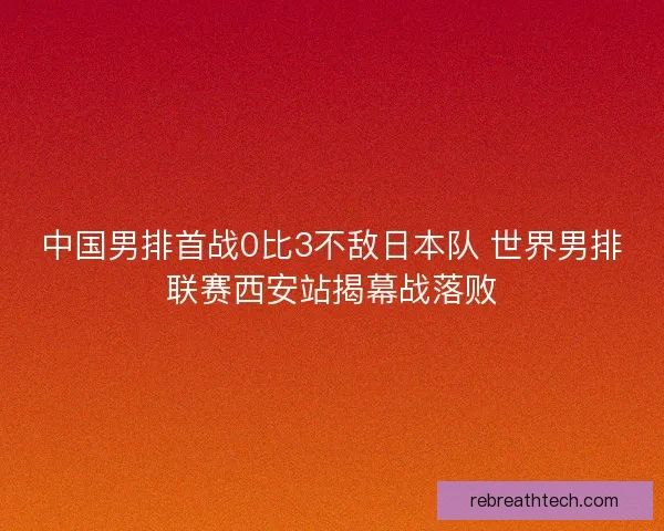 中国男排首战0比3不敌日本队 世界男排联赛西安站揭幕战落败