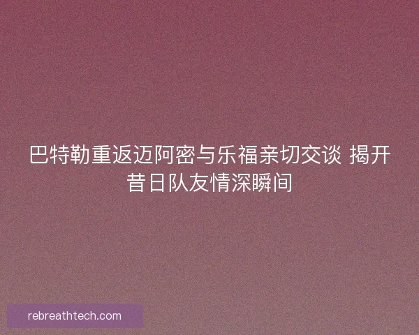 巴特勒重返迈阿密与乐福亲切交谈 揭开昔日队友情深瞬间