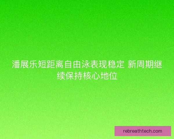 潘展乐短距离自由泳表现稳定 新周期继续保持核心地位